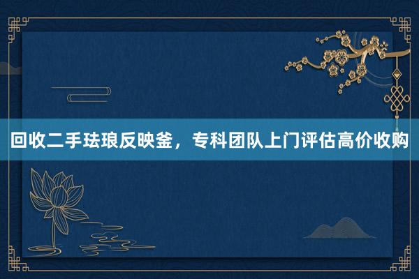 回收二手珐琅反映釜，专科团队上门评估高价收购