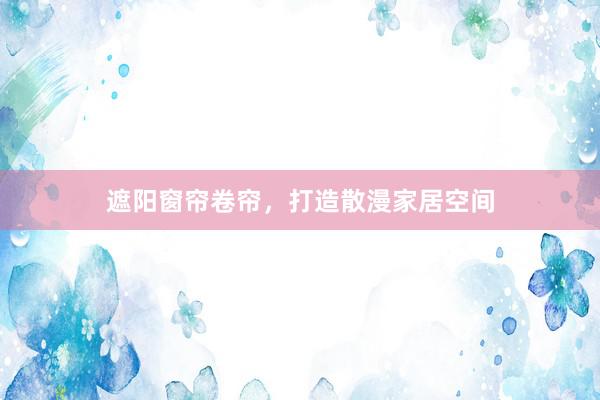 遮阳窗帘卷帘，打造散漫家居空间